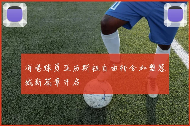 海港球员亚历斯祖自由转会加盟蓉城新篇章开启