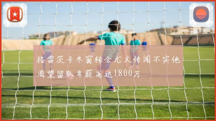 格雷茨卡冬窗转会尤文传闻不实他渴望留队年薪高达1800万