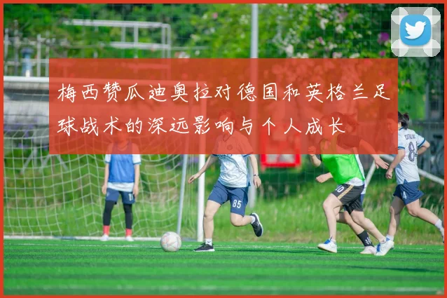 梅西赞瓜迪奥拉对德国和英格兰足球战术的深远影响与个人成长
