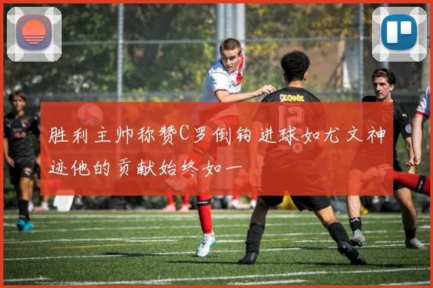 胜利主帅称赞C罗倒钩进球如尤文神迹他的贡献始终如一