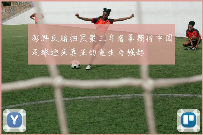澎湃反赌扫黑案三年落幕期待中国足球迎来真正的重生与崛起
