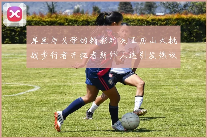 库里与戈登的精彩对决亚历山大挑战步行者开拓者新帅人选引发热议