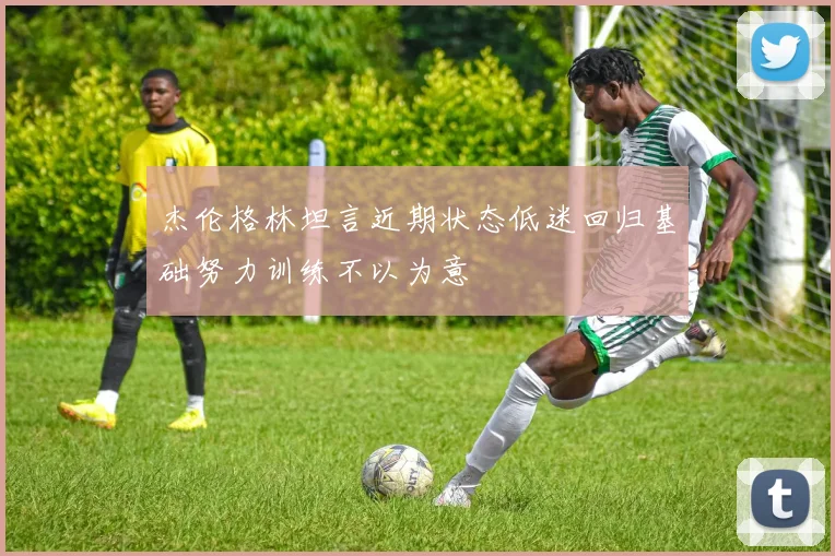 杰伦格林坦言近期状态低迷回归基础努力训练不以为意