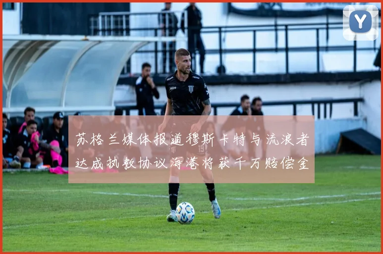 苏格兰媒体报道穆斯卡特与流浪者达成执教协议海港将获千万赔偿金