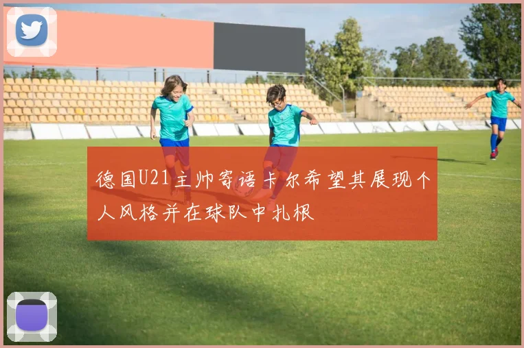 德国U21主帅寄语卡尔希望其展现个人风格并在球队中扎根