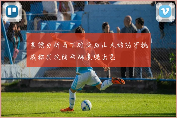 基德分析马丁对亚历山大的防守挑战称其攻防两端表现出色