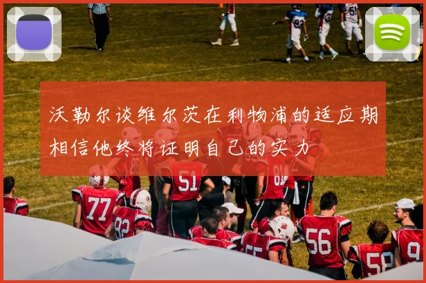 沃勒尔谈维尔茨在利物浦的适应期相信他终将证明自己的实力