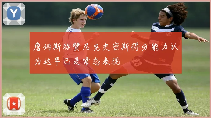 詹姆斯称赞尼克史密斯得分能力认为这早已是常态表现