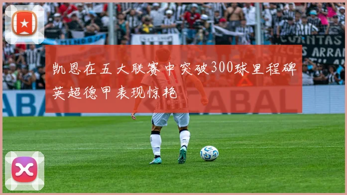 凯恩在五大联赛中突破300球里程碑英超德甲表现惊艳