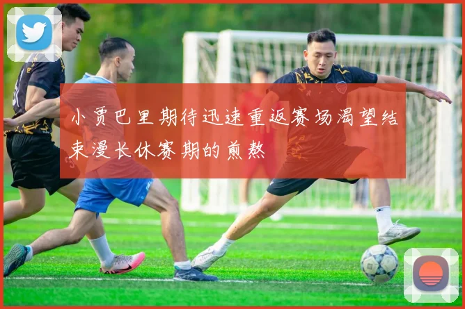 小贾巴里期待迅速重返赛场渴望结束漫长休赛期的煎熬