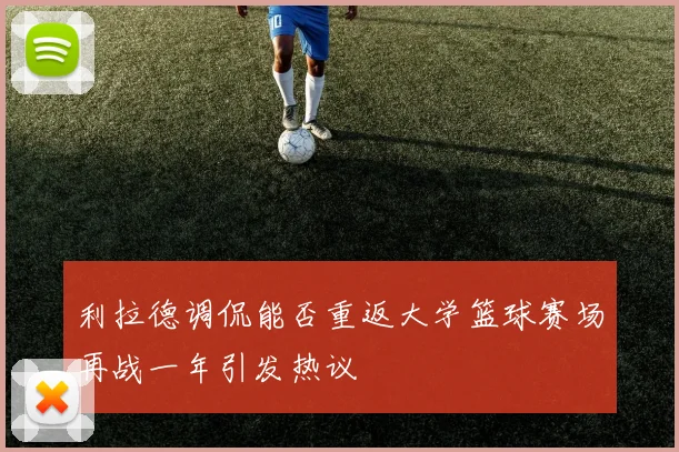 利拉德调侃能否重返大学篮球赛场再战一年引发热议
