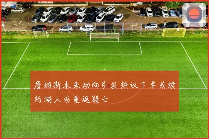 詹姆斯未来动向引发热议下季或续约湖人或重返骑士
