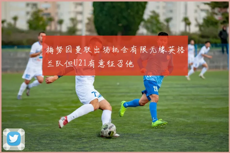 梅努因曼联出场机会有限无缘英格兰队但U21有意征召他