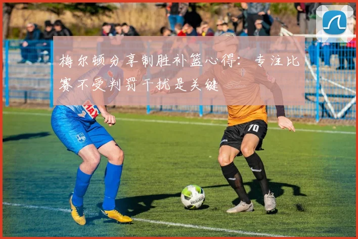 梅尔顿分享制胜补篮心得：专注比赛不受判罚干扰是关键
