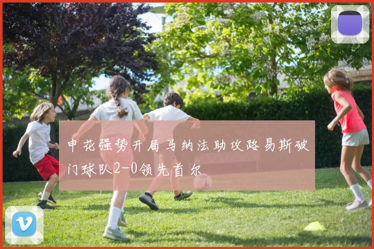 申花强势开局马纳法助攻路易斯破门球队2-0领先首尔