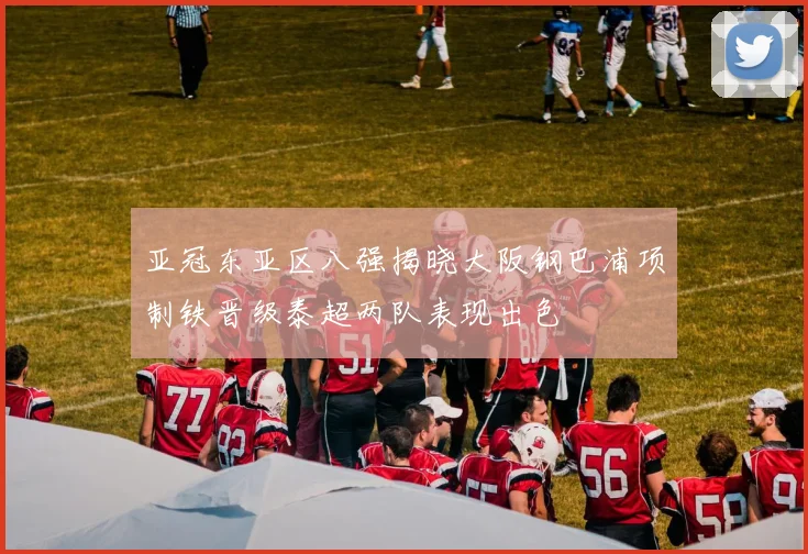 亚冠东亚区八强揭晓大阪钢巴浦项制铁晋级泰超两队表现出色