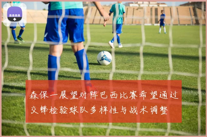 森保一展望对阵巴西比赛希望通过交锋检验球队多样性与战术调整