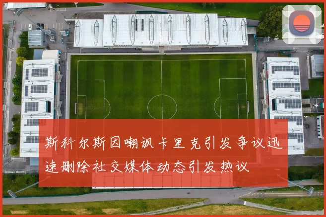 斯科尔斯因嘲讽卡里克引发争议迅速删除社交媒体动态引发热议