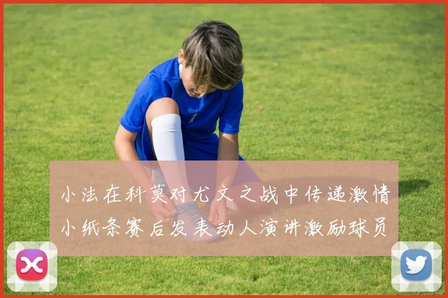 小法在科莫对尤文之战中传递激情小纸条赛后发表动人演讲激励球员士气