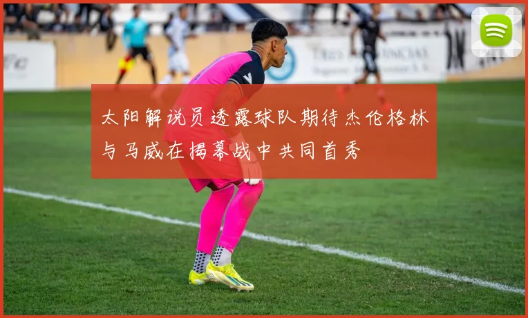 太阳解说员透露球队期待杰伦格林与马威在揭幕战中共同首秀