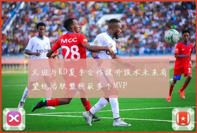文班与KD夏季合作提升技术未来有望统治联盟斩获多个MVP