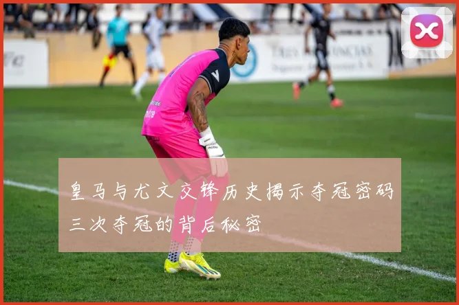 皇马与尤文交锋历史揭示夺冠密码三次夺冠的背后秘密