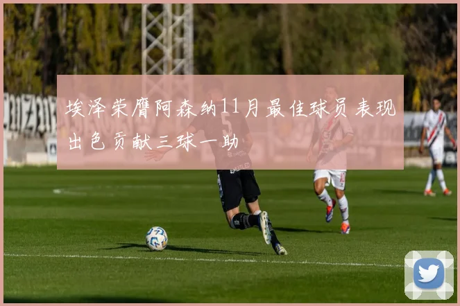 埃泽荣膺阿森纳11月最佳球员表现出色贡献三球一助