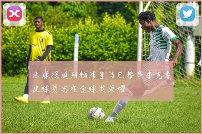 法媒报道利物浦皇马巴黎争夺克鲁皮球员志在金球奖荣耀